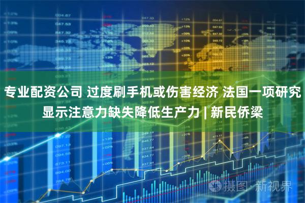 专业配资公司 过度刷手机或伤害经济 法国一项研究显示注意力缺失降低生产力 | 新民侨梁