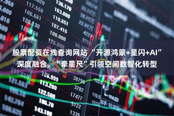 股票配资在线查询网站 “开源鸿蒙+星闪+AI”深度融合，“牵星尺”引领空间数智化转型