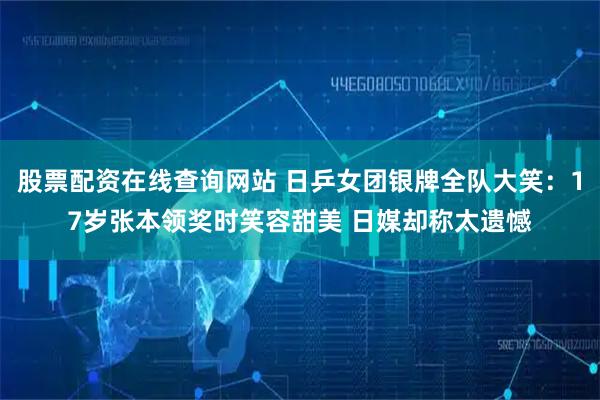 股票配资在线查询网站 日乒女团银牌全队大笑：17岁张本领奖时笑容甜美 日媒却称太遗憾