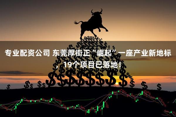 专业配资公司 东莞厚街正“崛起”一座产业新地标，19个项目已落地！