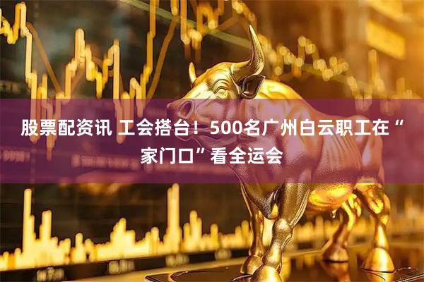 股票配资讯 工会搭台！500名广州白云职工在“家门口”看全运会