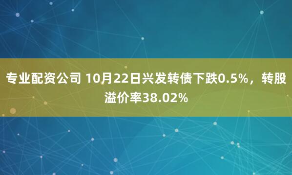 专业配资公司 10月22日兴发转债下跌0.5%，转股溢价率38.02%