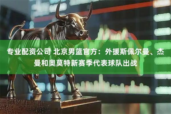 专业配资公司 北京男篮官方：外援斯佩尔曼、杰曼和奥莫特新赛季代表球队出战