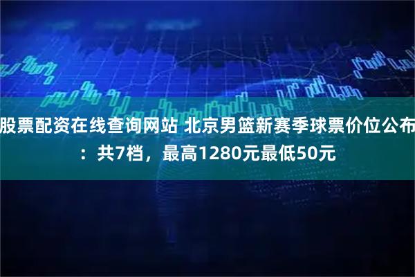 股票配资在线查询网站 北京男篮新赛季球票价位公布：共7档，最高1280元最低50元