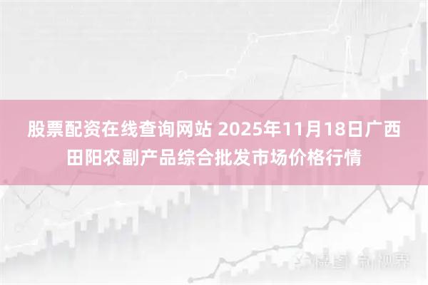 股票配资在线查询网站 2025年11月18日广西田阳农副产品综合批发市场价格行情