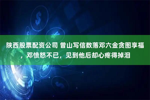 陕西股票配资公司 曾山写信数落邓六金贪图享福，邓愤怒不已，见到他后却心疼得掉泪